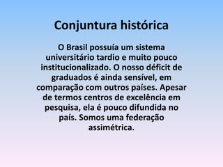 O Brasil possuía um sistema
universitário tardio e muito pouco
institucionalizado. O nosso déficit de
graduados é ainda sensível, em
comparação com outros países. Apesar
de termos centros de excelência em
pesquisa, ela é pouco difundida no
país. Somos uma federação
assimétrica.
Conjuntura histórica
 