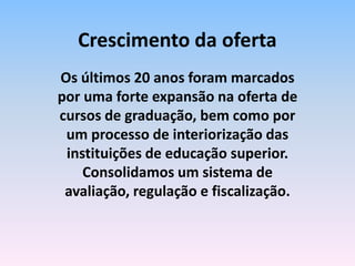 Os últimos 20 anos foram marcados
por uma forte expansão na oferta de
cursos de graduação, bem como por
um processo de interiorização das
instituições de educação superior.
Consolidamos um sistema de
avaliação, regulação e fiscalização.
Crescimento da oferta
 