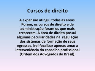 A expansão atingiu todas as áreas.
Porém, os cursos de direito e de
administração foram os que mais
cresceram. A área de direito possui
algumas peculiaridades na regulação
dos sistemas de formação de seus
egressos. Irei focalizar apenas uma: a
interveniência do conselho profissional
(Ordem dos Advogados do Brasil).
Cursos de direito
 