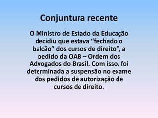O Ministro de Estado da Educação
decidiu que estava “fechado o
balcão” dos cursos de direito”, a
pedido da OAB – Ordem dos
Advogados do Brasil. Com isso, foi
determinada a suspensão no exame
dos pedidos de autorização de
cursos de direito.
Conjuntura recente
 