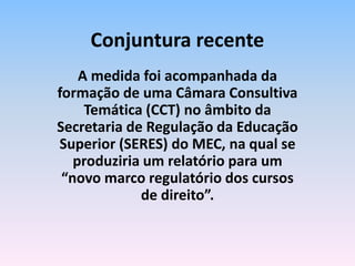 A medida foi acompanhada da
formação de uma Câmara Consultiva
Temática (CCT) no âmbito da
Secretaria de Regulação da Educação
Superior (SERES) do MEC, na qual se
produziria um relatório para um
“novo marco regulatório dos cursos
de direito”.
Conjuntura recente
 