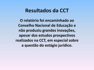 O relatório foi encaminhado ao
Conselho Nacional de Educação e
não produziu grandes inovações,
apesar dos estudos prospectivos
realizados na CCT, em especial sobre
a questão do estágio jurídico.
Resultados da CCT
 