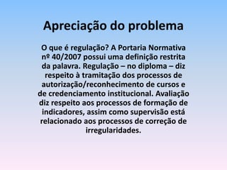 O que é regulação? A Portaria Normativa
nº 40/2007 possui uma definição restrita
da palavra. Regulação – no diploma – diz
respeito à tramitação dos processos de
autorização/reconhecimento de cursos e
de credenciamento institucional. Avaliação
diz respeito aos processos de formação de
indicadores, assim como supervisão está
relacionado aos processos de correção de
irregularidades.
Apreciação do problema
 
