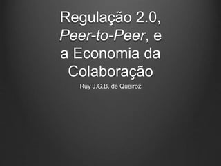 Regulação 2.0, 
Peer-to-Peer, e 
a Economia da 
Colaboração 
Ruy J.G.B. de Queiroz 
 