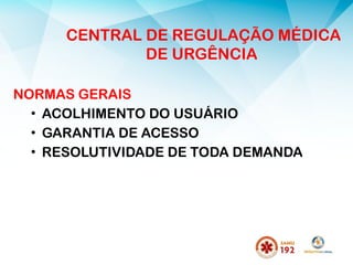 NORMAS GERAIS
• ACOLHIMENTO DO USUÁRIO
• GARANTIA DE ACESSO
• RESOLUTIVIDADE DE TODA DEMANDA
CENTRAL DE REGULAÇÃO MÉDICA
DE URGÊNCIA
 