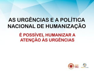 AS URGÊNCIAS E A POLÍTICA
NACIONAL DE HUMANIZAÇÃO
É POSSÍVEL HUMANIZAR A
ATENÇÃO ÀS URGÊNCIAS
 