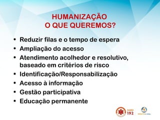 HUMANIZAÇÃO
O QUE QUEREMOS?
• Reduzir filas e o tempo de espera
• Ampliação do acesso
• Atendimento acolhedor e resolutivo,
baseado em critérios de risco
• Identificação/Responsabilização
• Acesso à informação
• Gestão participativa
• Educação permanente
 
