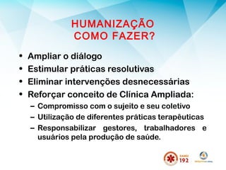 HUMANIZAÇÃO
COMO FAZER?
• Ampliar o diálogo
• Estimular práticas resolutivas
• Eliminar intervenções desnecessárias
• Reforçar conceito de Clínica Ampliada:
– Compromisso com o sujeito e seu coletivo
– Utilização de diferentes práticas terapêuticas
– Responsabilizar gestores, trabalhadores e
usuários pela produção de saúde.
 