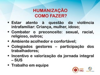 HUMANIZAÇÃO
COMO FAZER?
• Estar atento à questão da violência
intrafamiliar: Criança, mulher, idoso;
• Combater o preconceito: sexual, racial,
religioso, outros;
• Ambiente acolhedor e confortável;
• Colegiados gestores – participação dos
trabalhadores;
• Incentivo e valorização da jornada integral
– SUS
• Trabalho em equipe
 