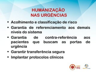 HUMANIZAÇÃO
NAS URGÊNCIAS
• Acolhimento e classificação de risco
• Garantia de referenciamento aos demais
níveis do sistema
• Garantia de contra-referência aos
pacientes que buscam as portas de
urgência
• Garantir transferência segura
• Implantar protocolos clínicos
 