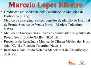 • Graduação em Medicina pela Faculdade de Medicina de
Barbacena (2005).
• Médico de emergência e coordenador de plantão do Hospital
de Pronto Socorro de Venda Nova - Risoleta Tolentino
Neves,
• Médico de Emergências clínicas e coordenador de plantão do
Pronto Socorro João XXIII(FHEMIG);
• Preceptor da Residência Médica de Clínica Médica dos Hosp
João XXIII e Risoleta Tolentino Neves ;
• Instrutor e Auditor do Sistema Manchester de Classificação
de Risco.
 