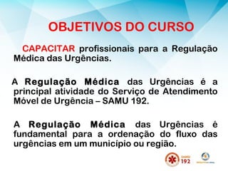OBJETIVOS DO CURSO
CAPACITAR profissionais para a Regulação
Médica das Urgências.
A Regulação Médica das Urgências é a
principal atividade do Serviço de Atendimento
Móvel de Urgência – SAMU 192.
A Regulação Médica das Urgências é
fundamental para a ordenação do fluxo das
urgências em um município ou região.
 