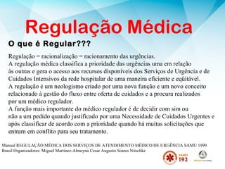 O que é Regular???
Regulação Médica
Regulação = racionalização = racionamento das urgências.
A regulação médica classifica a prioridade das urgências uma em relação
às outras e gera o acesso aos recursos disponíveis dos Serviços de Urgência e de
Cuidados Intensivos da rede hospitalar de uma maneira eficiente e eqüitável.
A regulação é um neologismo criado por uma nova função e um novo conceito
relacionado à gestão do fluxo entre oferta de cuidados e a procura realizados
por um médico regulador.
A função mais importante do médico regulador é de decidir com sim ou
não a um pedido quando justificado por uma Necessidade de Cuidados Urgentes e
após classificar de acordo com a prioridade quando há muitas solicitações que
entram em conflito para seu tratamento.
Manual REGULAÇÃO MÉDICA DOS SERVIÇOS DE ATENDIMENTO MÉDICO DE URGÊNCIA SAMU 1999
Brasil Organizadores: Miguel Martinez-Almoyna Cesar Augusto Soares Nitschke
 