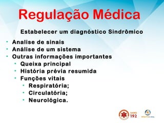 Estabelecer um diagnóstico Sindrômico
Regulação Médica
• Analise de sinais
• Análise de um sistema
• Outras informações importantes
• Queixa principal
• História prévia resumida
• Funções vitais
• Respiratória;
• Circulatória;
• Neurológica.
 
