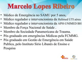 • Médico de Emergência no SAMU por 5 anos,
• Médico regulador e intervencionista da Helimed UTI aérea
• Médico regulador e intervencionista da APH-UNIMED BH
• Membro da Força Nacional de Saúde .
• Membro da Sociedade Panamericana de Trauma.
• Pós graduado em emergências Médicas pela FCMMG.
• Pós graduado em Gestão de Emergência em Saúde
Publica, pelo Instituto Sírio Libanês de Ensino e
Pesquisa
 