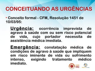 • Conceito formal - CFM, Resolução 1451 de
10/03/95:
Urgência: ocorrência imprevista de
agravo à saúde com ou sem risco potencial
de vida, cujo portador necessita de
assistência médica imediata.
Emergência: constatação médica de
condições de agravo à saúde que impliquem
em risco iminente de vida ou sofrimento
intenso, exigindo tratamento médico
imediato.
CONCEITUANDO AS URGÊNCIAS
 