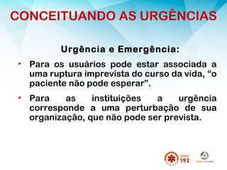 Urgência e Emergência:
• Para os usuários pode estar associada a
uma ruptura imprevista do curso da vida, “o
paciente não pode esperar”.
• Para as instituições a urgência
corresponde a uma perturbação de sua
organização, que não pode ser prevista.
CONCEITUANDO AS URGÊNCIAS
 