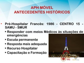 APH MÓVEL
ANTECEDENTES HISTÓRICOS
• Pré-Hospitalar Francês: 1986 - CENTRO 15 -
SAMU - SMUR
• Responder com meios Médicos às situações de
emergências
• Escuta permanente
• Resposta mais adequada
• Recurso Hospitalar
• Capacitação e Formação
 
