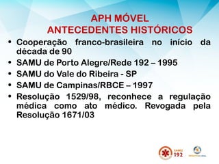 APH MÓVEL
ANTECEDENTES HISTÓRICOS
• Cooperação franco-brasileira no início da
década de 90
• SAMU de Porto Alegre/Rede 192 – 1995
• SAMU do Vale do Ribeira - SP
• SAMU de Campinas/RBCE – 1997
• Resolução 1529/98, reconhece a regulação
médica como ato médico. Revogada pela
Resolução 1671/03
 