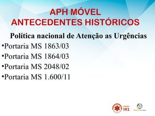APH MÓVEL
ANTECEDENTES HISTÓRICOS
Política nacional de Atenção as Urgências
•Portaria MS 1863/03
•Portaria MS 1864/03
•Portaria MS 2048/02
•Portaria MS 1.600/11
 