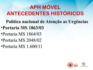 APH MÓVEL
ANTECEDENTES HISTÓRICOS
Política nacional de Atenção as Urgências
•Portaria MS 1863/03
•Portaria MS 1864/03
•Portaria MS 2048/02
•Portaria MS 1.600/11
 