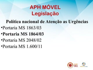 APH MÓVEL
Legislação
Política nacional de Atenção as Urgências
•Portaria MS 1863/03
•Portaria MS 1864/03
•Portaria MS 2048/02
•Portaria MS 1.600/11
 
