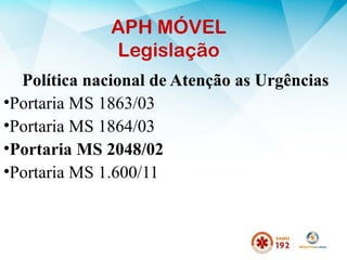APH MÓVEL
Legislação
Política nacional de Atenção as Urgências
•Portaria MS 1863/03
•Portaria MS 1864/03
•Portaria MS 2048/02
•Portaria MS 1.600/11
 