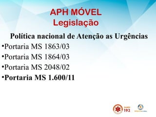 APH MÓVEL
Legislação
Política nacional de Atenção as Urgências
•Portaria MS 1863/03
•Portaria MS 1864/03
•Portaria MS 2048/02
•Portaria MS 1.600/11
 