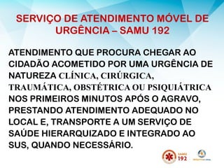 SERVIÇO DE ATENDIMENTO MÓVEL DE
URGÊNCIA – SAMU 192
ATENDIMENTO QUE PROCURA CHEGAR AO
CIDADÃO ACOMETIDO POR UMA URGÊNCIA DE
NATUREZA CLÍNICA, CIRÚRGICA,
TRAUMÁTICA, OBSTÉTRICA OU PSIQUIÁTRICA
NOS PRIMEIROS MINUTOS APÓS O AGRAVO,
PRESTANDO ATENDIMENTO ADEQUADO NO
LOCAL E, TRANSPORTE A UM SERVIÇO DE
SAÚDE HIERARQUIZADO E INTEGRADO AO
SUS, QUANDO NECESSÁRIO.
 