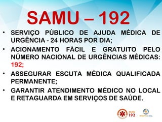 SAMU – 192
• SERVIÇO PÚBLICO DE AJUDA MÉDICA DE
URGÊNCIA - 24 HORAS POR DIA;
• ACIONAMENTO FÁCIL E GRATUITO PELO
NÚMERO NACIONAL DE URGÊNCIAS MÉDICAS:
192;
• ASSEGURAR ESCUTA MÉDICA QUALIFICADA
PERMANENTE;
• GARANTIR ATENDIMENTO MÉDICO NO LOCAL
E RETAGUARDA EM SERVIÇOS DE SAÚDE.
 