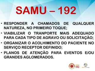 • RESPONDER A CHAMADOS DE QUALQUER
NATUREZA, NO PRIMEIRO TOQUE;
• VIABILIZAR O TRANPORTE MAIS ADEQUADO
PARA CADA TIPO DE AGRAVO OU SOLICITAÇÃO;
• ORGANIZAR O ACOLHIMENTO DO PACIENTE NO
SERVIÇO RECEPTOR DEFINIDO;
• PLANOS DE ATENÇÃO PARA EVENTOS E/OU
GRANDES AGLOMERADOS.
SAMU – 192
 
