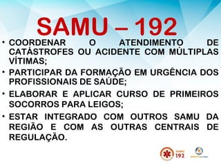 • COORDENAR O ATENDIMENTO DE
CATÁSTROFES OU ACIDENTE COM MÚLTIPLAS
VÍTIMAS;
• PARTICIPAR DA FORMAÇÃO EM URGÊNCIA DOS
PROFISSIONAIS DE SAÚDE;
• ELABORAR E APLICAR CURSO DE PRIMEIROS
SOCORROS PARA LEIGOS;
• ESTAR INTEGRADO COM OUTROS SAMU DA
REGIÃO E COM AS OUTRAS CENTRAIS DE
REGULAÇÃO.
SAMU – 192
 