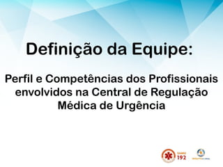Definição da Equipe:
Perfil e Competências dos Profissionais
envolvidos na Central de Regulação
Médica de Urgência
 