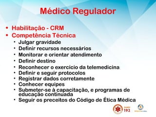 Médico Regulador
• Habilitação - CRM
• Competência Técnica
• Julgar gravidade
• Definir recursos necessários
• Monitorar e orientar atendimento
• Definir destino
• Reconhecer o exercício da telemedicina
• Definir e seguir protocolos
• Registrar dados corretamente
• Conhecer equipes
• Submeter-se à capacitação, e programas de
educação continuada
• Seguir os preceitos do Código de Ética Médica
 