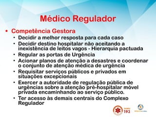 • Competência Gestora
• Decidir a melhor resposta para cada caso
• Decidir destino hospitalar não aceitando a
inexistência de leitos vagos - Hierarquia pactuada
• Regular as portas de Urgência
• Acionar planos de atenção a desastres e coordenar
o conjunto de atenção médica de urgência
• Requisitar serviços públicos e privados em
situações excepcionais
• Exercer a autoridade de regulação pública de
urgências sobre a atenção pré-hospitalar móvel
privada encaminhando ao serviço público.
• Ter acesso às demais centrais do Complexo
Regulador
Médico Regulador
 