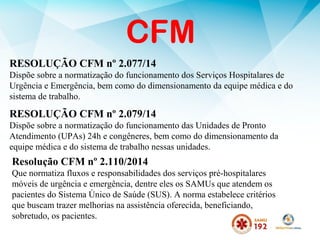 CFM
RESOLUÇÃO CFM nº 2.077/14
Dispõe sobre a normatização do funcionamento dos Serviços Hospitalares de
Urgência e Emergência, bem como do dimensionamento da equipe médica e do
sistema de trabalho.
RESOLUÇÃO CFM nº 2.079/14
Dispõe sobre a normatização do funcionamento das Unidades de Pronto
Atendimento (UPAs) 24h e congêneres, bem como do dimensionamento da
equipe médica e do sistema de trabalho nessas unidades.
Resolução CFM nº 2.110/2014
Que normatiza fluxos e responsabilidades dos serviços pré-hospitalares
móveis de urgência e emergência, dentre eles os SAMUs que atendem os
pacientes do Sistema Único de Saúde (SUS). A norma estabelece critérios
que buscam trazer melhorias na assistência oferecida, beneficiando,
sobretudo, os pacientes.
 