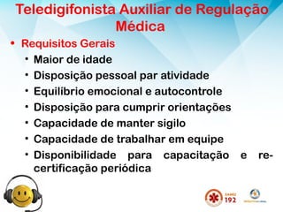 Teledigifonista Auxiliar de Regulação
Médica
• Requisitos Gerais
• Maior de idade
• Disposição pessoal par atividade
• Equilíbrio emocional e autocontrole
• Disposição para cumprir orientações
• Capacidade de manter sigilo
• Capacidade de trabalhar em equipe
• Disponibilidade para capacitação e re-
certificação periódica
 