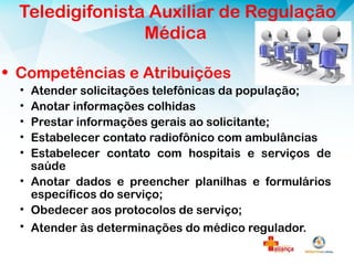 • Competências e Atribuições
• Atender solicitações telefônicas da população;
• Anotar informações colhidas
• Prestar informações gerais ao solicitante;
• Estabelecer contato radiofônico com ambulâncias
• Estabelecer contato com hospitais e serviços de
saúde
• Anotar dados e preencher planilhas e formulários
específicos do serviço;
• Obedecer aos protocolos de serviço;
• Atender às determinações do médico regulador.
Teledigifonista Auxiliar de Regulação
Médica
 