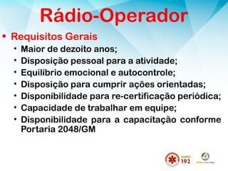Rádio-Operador
• Requisitos Gerais
• Maior de dezoito anos;
• Disposição pessoal para a atividade;
• Equilíbrio emocional e autocontrole;
• Disposição para cumprir ações orientadas;
• Disponibilidade para re-certificação periódica;
• Capacidade de trabalhar em equipe;
• Disponibilidade para a capacitação conforme
Portaria 2048/GM
 