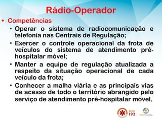 • Competências
• Operar o sistema de radiocomunicação e
telefonia nas Centrais de Regulação;
• Exercer o controle operacional da frota de
veículos do sistema de atendimento pré-
hospitalar móvel;
• Manter a equipe de regulação atualizada a
respeito da situação operacional de cada
veículo da frota;
• Conhecer a malha viária e as principais vias
de acesso de todo o território abrangido pelo
serviço de atendimento pré-hospitalar móvel..
Rádio-Operador
 