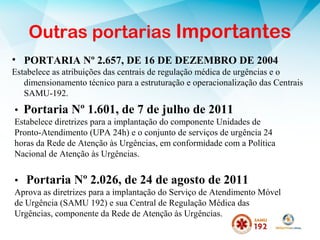 • Portaria Nº 1.601, de 7 de julho de 2011
Estabelece diretrizes para a implantação do componente Unidades de
Pronto-Atendimento (UPA 24h) e o conjunto de serviços de urgência 24
horas da Rede de Atenção às Urgências, em conformidade com a Política
Nacional de Atenção às Urgências.
• Portaria Nº 2.026, de 24 de agosto de 2011
Aprova as diretrizes para a implantação do Serviço de Atendimento Móvel
de Urgência (SAMU 192) e sua Central de Regulação Médica das
Urgências, componente da Rede de Atenção às Urgências.
• PORTARIA Nº 2.657, DE 16 DE DEZEMBRO DE 2004
Estabelece as atribuições das centrais de regulação médica de urgências e o
dimensionamento técnico para a estruturação e operacionalização das Centrais
SAMU-192.
Outras portarias Importantes
 