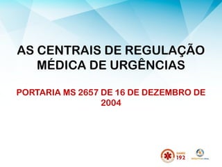 AS CENTRAIS DE REGULAÇÃO
MÉDICA DE URGÊNCIAS
PORTARIA MS 2657 DE 16 DE DEZEMBRO DE
2004
 