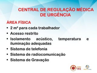 CENTRAL DE REGULAÇÃO MÉDICA
DE URGÊNCIA
ÁREA FÍSICA
• 2 m² para cada trabalhador
• Acesso restrito
• Isolamento acústico, temperatura e
iluminação adequadas
• Sistema de telefonia
• Sistema de radiocomunicação
• Sistema de Gravação
 