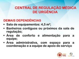 DEMAIS DEPENDÊNCIAS
• Sala de equipamentos: 4,5 m²;
• Banheiros contíguos ou próximos da sala de
regulação;
• Área de conforto e alimentação para a
equipe;
• Área administrativa, com espaço para a
coordenação e a equipe de apoio do serviço
CENTRAL DE REGULAÇÃO MÉDICA
DE URGÊNCIA
 