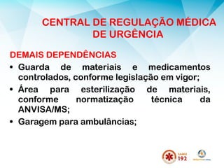 DEMAIS DEPENDÊNCIAS
• Guarda de materiais e medicamentos
controlados, conforme legislação em vigor;
• Área para esterilização de materiais,
conforme normatização técnica da
ANVISA/MS;
• Garagem para ambulâncias;
CENTRAL DE REGULAÇÃO MÉDICA
DE URGÊNCIA
 