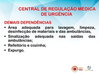 DEMAIS DEPENDÊNCIAS
• Área adequada para lavagem, limpeza,
desinfecção de materiais e das ambulâncias,
• Sinalização adequada nas saídas das
ambulâncias;
• Refeitório e cozinha;
• Expurgo.
CENTRAL DE REGULAÇÃO MÉDICA
DE URGÊNCIA
 