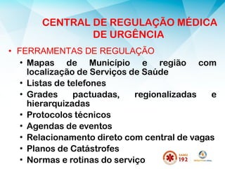 • FERRAMENTAS DE REGULAÇÃO
• Mapas de Município e região com
localização de Serviços de Saúde
• Listas de telefones
• Grades pactuadas, regionalizadas e
hierarquizadas
• Protocolos técnicos
• Agendas de eventos
• Relacionamento direto com central de vagas
• Planos de Catástrofes
• Normas e rotinas do serviço
CENTRAL DE REGULAÇÃO MÉDICA
DE URGÊNCIA
 