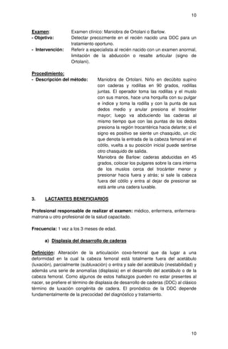 10


Examen:             Examen clínico: Maniobra de Ortolani o Barlow.
- Objetivo:         Detectar precozmente en el recién nacido una DDC para un
                    tratamiento oportuno.
- Intervención:     Referir a especialista al recién nacido con un examen anormal,
                    limitación de la abducción o resalte articular (signo de
                    Ortolani).

Procedimiento:
- Descripción del método:         Maniobra de Ortolani. Niño en decúbito supino
                                  con caderas y rodillas en 90 grados, rodillas
                                  juntas. El operador toma las rodillas y el muslo
                                  con sus manos, hace una horquilla con su pulgar
                                  e índice y toma la rodilla y con la punta de sus
                                  dedos medio y anular presiona el trocánter
                                  mayor; luego va abduciendo las caderas al
                                  mismo tiempo que con las puntas de los dedos
                                  presiona la región trocantérica hacia delante; si el
                                  signo es positivo se siente un chasquido, un clic
                                  que denota la entrada de la cabeza femoral en el
                                  cótilo, vuelta a su posición inicial puede sentirse
                                  otro chasquido de salida.
                                  Maniobra de Barlow: caderas abducidas en 45
                                  grados, colocar los pulgares sobre la cara interna
                                  de los muslos cerca del trocánter menor y
                                  presionar hacia fuera y atrás; si sale la cabeza
                                  fuera del cótilo y entra al dejar de presionar se
                                  está ante una cadera luxable.

3.    LACTANTES BENEFICIARIOS

Profesional responsable de realizar el examen: médico, enfermera, enfermera-
matrona u otro profesional de la salud capacitado.

Frecuencia: 1 vez a los 3 meses de edad.

      a) Displasia del desarrollo de caderas

Definición: Alteración de la articulación coxo-femoral que da lugar a una
deformidad en la cual la cabeza femoral está totalmente fuera del acetábulo
(luxación), parcialmente (subluxación) o entra y sale del acetábulo (inestabilidad) y
además una serie de anomalías (displasia) en el desarrollo del acetábulo o de la
cabeza femoral. Como algunos de estos hallazgos pueden no estar presentes al
nacer, se prefiere el término de displasia de desarrollo de caderas (DDC) al clásico
término de luxación congénita de cadera. El pronóstico de la DDC depende
fundamentalmente de la precocidad del diagnóstico y tratamiento.




                                                                                   10
 