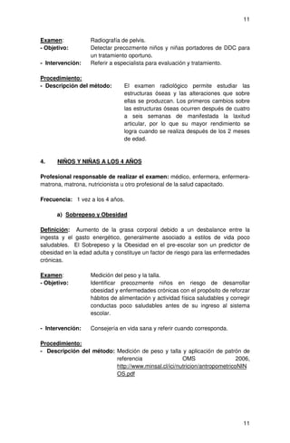 11


Examen:            Radiografía de pelvis.
- Objetivo:        Detectar precozmente niños y niñas portadores de DDC para
                   un tratamiento oportuno.
- Intervención:    Referir a especialista para evaluación y tratamiento.

Procedimiento:
- Descripción del método:       El examen radiológico permite estudiar las
                                estructuras óseas y las alteraciones que sobre
                                ellas se produzcan. Los primeros cambios sobre
                                las estructuras óseas ocurren después de cuatro
                                a seis semanas de manifestada la laxitud
                                articular, por lo que su mayor rendimiento se
                                logra cuando se realiza después de los 2 meses
                                de edad.


4.    NIÑOS Y NIÑAS A LOS 4 AÑOS

Profesional responsable de realizar el examen: médico, enfermera, enfermera-
matrona, matrona, nutricionista u otro profesional de la salud capacitado.

Frecuencia: 1 vez a los 4 años.

      a) Sobrepeso y Obesidad

Definición: Aumento de la grasa corporal debido a un desbalance entre la
ingesta y el gasto energético, generalmente asociado a estilos de vida poco
saludables. El Sobrepeso y la Obesidad en el pre-escolar son un predictor de
obesidad en la edad adulta y constituye un factor de riesgo para las enfermedades
crónicas.

Examen:            Medición del peso y la talla.
- Objetivo:        Identificar precozmente niños en riesgo de desarrollar
                   obesidad y enfermedades crónicas con el propósito de reforzar
                   hábitos de alimentación y actividad física saludables y corregir
                   conductas poco saludables antes de su ingreso al sistema
                   escolar.

- Intervención:    Consejería en vida sana y referir cuando corresponda.

Procedimiento:
- Descripción del método: Medición de peso y talla y aplicación de patrón de
                          referencia                 OMS                   2006,
                          http://www.minsal.cl/ici/nutricion/antropometricoNIN
                          OS.pdf




                                                                                11
 