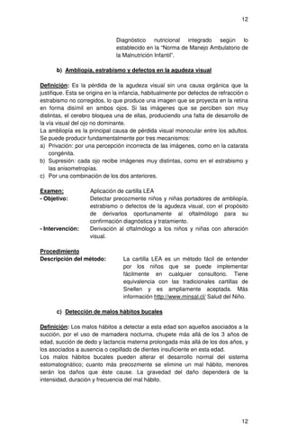 12


                               Diagnóstico nutricional integrado según lo
                               establecido en la “Norma de Manejo Ambulatorio de
                               la Malnutrición Infantil”.

      b) Ambliopía, estrabismo y defectos en la agudeza visual

Definición: Es la pérdida de la agudeza visual sin una causa orgánica que la
justifique. Esta se origina en la infancia, habitualmente por defectos de refracción o
estrabismo no corregidos, lo que produce una imagen que se proyecta en la retina
en forma disímil en ambos ojos. Si las imágenes que se perciben son muy
distintas, el cerebro bloquea una de ellas, produciendo una falta de desarrollo de
la vía visual del ojo no dominante.
La ambliopía es la principal causa de pérdida visual monocular entre los adultos.
Se puede producir fundamentalmente por tres mecanismos:
a) Privación: por una percepción incorrecta de las imágenes, como en la catarata
    congénita.
b) Supresión: cada ojo recibe imágenes muy distintas, como en el estrabismo y
    las anisometropías.
c) Por una combinación de los dos anteriores.

Examen:             Aplicación de cartilla LEA
- Objetivo:         Detectar precozmente niños y niñas portadores de ambliopía,
                    estrabismo o defectos de la agudeza visual, con el propósito
                    de derivarlos oportunamente al oftalmólogo para su
                    confirmación diagnóstica y tratamiento.
- Intervención:     Derivación al oftalmólogo a los niños y niñas con alteración
                    visual.

Procedimiento
Descripción del método:           La cartilla LEA es un método fácil de entender
                                  por los niños que se puede implementar
                                  fácilmente en cualquier consultorio. Tiene
                                  equivalencia con las tradicionales cartillas de
                                  Snellen y es ampliamente aceptada. Más
                                  información http://www.minsal.cl/ Salud del Niño.

      c) Detección de malos hábitos bucales

Definición: Los malos hábitos a detectar a esta edad son aquellos asociados a la
succión, por el uso de mamadera nocturna, chupete más allá de los 3 años de
edad, succión de dedo y lactancia materna prolongada más allá de los dos años, y
los asociados a ausencia o cepillado de dientes insuficiente en esta edad.
Los malos hábitos bucales pueden alterar el desarrollo normal del sistema
estomatognático; cuanto más precozmente se elimine un mal hábito, menores
serán los daños que éste cause. La gravedad del daño dependerá de la
intensidad, duración y frecuencia del mal hábito.




                                                                                   12
 